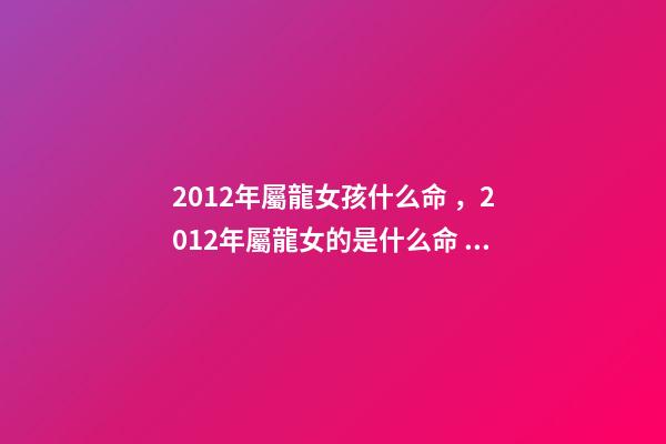 2012年屬龍女孩什么命，2012年屬龍女的是什么命 2012年出生屬龍女孩的運勢，2012年屬龍一生命運-第1張-觀點-玄機派